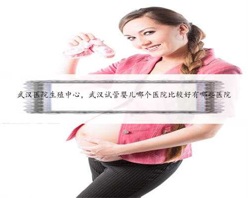 武汉医院生殖中心，武汉试管婴儿哪个医院比较好有哪些医院