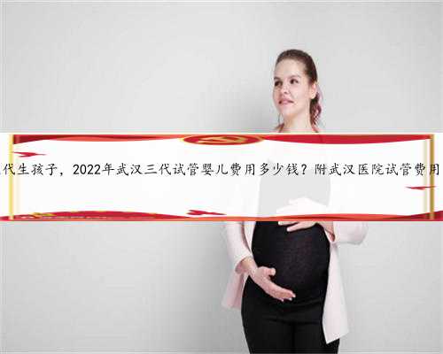 找武汉代生孩子，2022年武汉三代试管婴儿费用多少钱？附武汉医院试管费用明