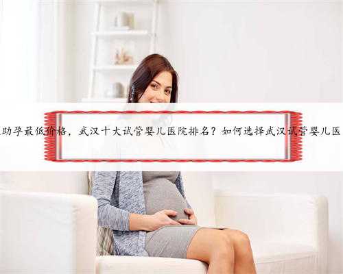 武汉助孕最低价格，武汉十大试管婴儿医院排名？如何选择武汉试管婴儿医院？