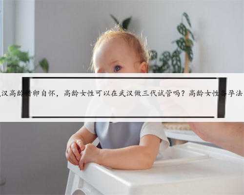 武汉高龄借卵自怀，高龄女性可以在武汉做三代试管吗？高龄女性备孕法则